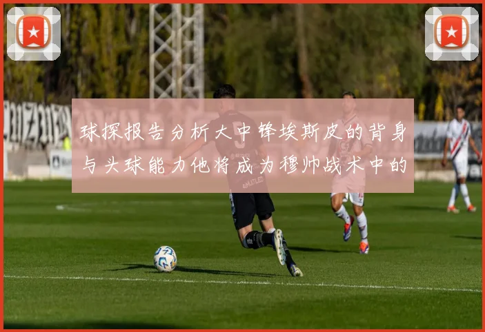 球探报告分析大中锋埃斯皮的背身与头球能力他将成为穆帅战术中的关键人物