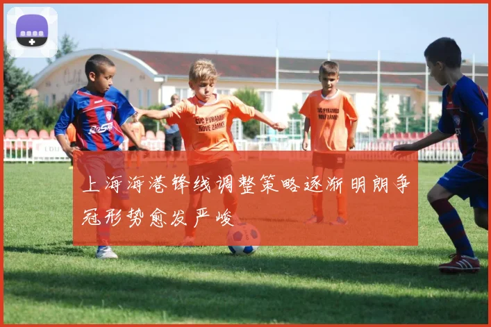 上海海港锋线调整策略逐渐明朗争冠形势愈发严峻