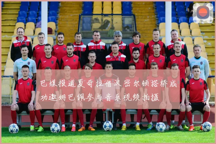 巴媒报道夏奇拉借汉密尔顿搭桥成功邀姆巴佩参与音乐视频拍摄