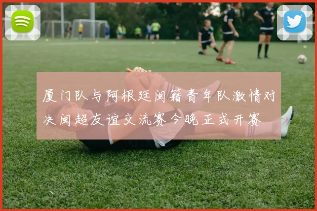 厦门队与阿根廷闽籍青年队激情对决闽超友谊交流赛今晚正式开赛