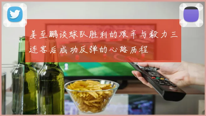 姜至鹏谈球队胜利的艰辛与毅力三连客后成功反弹的心路历程